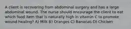 A client is recovering from abdominal surgery and has a large abdominal wound. The nurse should encourage the client to eat which food item that is naturally high in vitamin C to promote wound healing? A) Milk B) Oranges C) Bananas D) Chicken