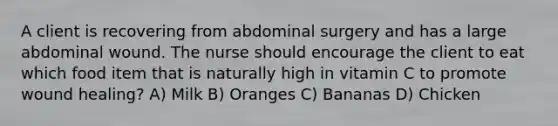 A client is recovering from abdominal surgery and has a large abdominal wound. The nurse should encourage the client to eat which food item that is naturally high in vitamin C to promote wound healing? A) Milk B) Oranges C) Bananas D) Chicken