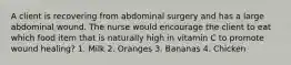 A client is recovering from abdominal surgery and has a large abdominal wound. The nurse would encourage the client to eat which food item that is naturally high in vitamin C to promote wound healing? 1. Milk 2. Oranges 3. Bananas 4. Chicken