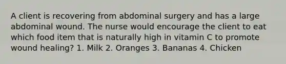 A client is recovering from abdominal surgery and has a large abdominal wound. The nurse would encourage the client to eat which food item that is naturally high in vitamin C to promote wound healing? 1. Milk 2. Oranges 3. Bananas 4. Chicken