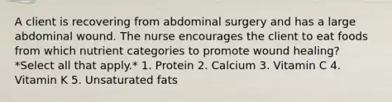 A client is recovering from abdominal surgery and has a large abdominal wound. The nurse encourages the client to eat foods from which nutrient categories to promote wound healing? *Select all that apply.* 1. Protein 2. Calcium 3. Vitamin C 4. Vitamin K 5. Unsaturated fats