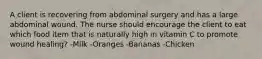 A client is recovering from abdominal surgery and has a large abdominal wound. The nurse should encourage the client to eat which food item that is naturally high in vitamin C to promote wound healing? -Milk -Oranges -Bananas -Chicken