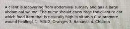 A client is recovering from abdominal surgery and has a large abdominal wound. The nurse should encourage the client to eat which food item that is naturally high in vitamin C to promote wound healing? 1. Milk 2. Oranges 3. Bananas 4. Chicken