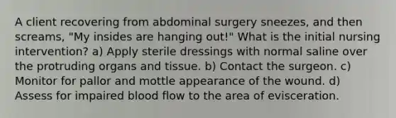 A client recovering from abdominal surgery sneezes, and then screams, "My insides are hanging out!" What is the initial nursing intervention? a) Apply sterile dressings with normal saline over the protruding organs and tissue. b) Contact the surgeon. c) Monitor for pallor and mottle appearance of the wound. d) Assess for impaired blood flow to the area of evisceration.