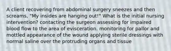 A client recovering from abdominal surgery sneezes and then screams, "My insides are hanging out!" What is the initial nursing intervention? contacting the surgeon assessing for impaired blood flow to the area of evisceration. monitoring for pallor and mottled appearance of the wound applying sterile dressings with normal saline over the protruding organs and tissue