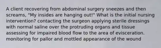 A client recovering from abdominal surgery sneezes and then screams, "My insides are hanging out!" What is the initial nursing intervention? contacting the surgeon applying sterile dressings with normal saline over the protruding organs and tissue assessing for impaired blood flow to the area of evisceration. monitoring for pallor and mottled appearance of the wound