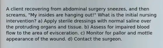 A client recovering from abdominal surgery sneezes, and then screams, "My insides are hanging out!" What is the initial nursing intervention? a) Apply sterile dressings with normal saline over the protruding organs and tissue. b) Assess for impaired blood flow to the area of evisceration. c) Monitor for pallor and mottle appearance of the wound. d) Contact the surgeon.