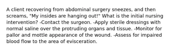 A client recovering from abdominal surgery sneezes, and then screams, "My insides are hanging out!" What is the initial nursing intervention? -Contact the surgeon. -Apply sterile dressings with normal saline over the protruding organs and tissue. -Monitor for pallor and mottle appearance of the wound. -Assess for impaired blood flow to the area of evisceration.