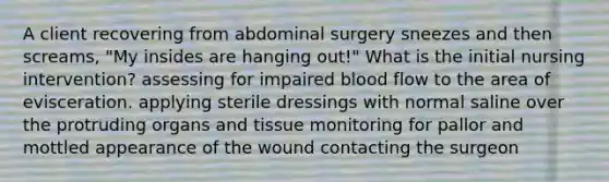 A client recovering from abdominal surgery sneezes and then screams, "My insides are hanging out!" What is the initial nursing intervention? assessing for impaired blood flow to the area of evisceration. applying sterile dressings with normal saline over the protruding organs and tissue monitoring for pallor and mottled appearance of the wound contacting the surgeon