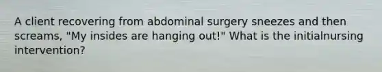 A client recovering from abdominal surgery sneezes and then screams, "My insides are hanging out!" What is the initialnursing intervention?