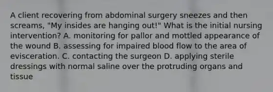 A client recovering from abdominal surgery sneezes and then screams, "My insides are hanging out!" What is the initial nursing intervention? A. monitoring for pallor and mottled appearance of the wound B. assessing for impaired blood flow to the area of evisceration. C. contacting the surgeon D. applying sterile dressings with normal saline over the protruding organs and tissue