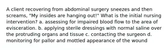 A client recovering from abdominal surgery sneezes and then screams, "My insides are hanging out!" What is the initial nursing intervention? a. assessing for impaired blood flow to the area of evisceration. b. applying sterile dressings with normal saline over the protruding organs and tissue c. contacting the surgeon d. monitoring for pallor and mottled appearance of the wound