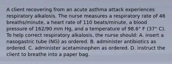 A client recovering from an acute asthma attack experiences respiratory alkalosis. The nurse measures a respiratory rate of 46 breaths/minute, a heart rate of 110 beats/minute, a blood pressure of 162/90 mm Hg, and a temperature of 98.6° F (37° C). To help correct respiratory alkalosis, the nurse should: A. insert a nasogastric tube (NG) as ordered. B. administer antibiotics as ordered. C. administer acetaminophen as ordered. D. instruct the client to breathe into a paper bag.