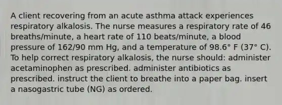 A client recovering from an acute asthma attack experiences respiratory alkalosis. The nurse measures a respiratory rate of 46 breaths/minute, a heart rate of 110 beats/minute, a <a href='https://www.questionai.com/knowledge/kD0HacyPBr-blood-pressure' class='anchor-knowledge'>blood pressure</a> of 162/90 mm Hg, and a temperature of 98.6° F (37° C). To help correct respiratory alkalosis, the nurse should: administer acetaminophen as prescribed. administer antibiotics as prescribed. instruct the client to breathe into a paper bag. insert a nasogastric tube (NG) as ordered.