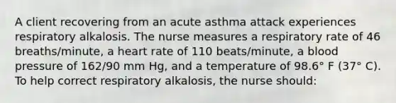 A client recovering from an acute asthma attack experiences respiratory alkalosis. The nurse measures a respiratory rate of 46 breaths/minute, a heart rate of 110 beats/minute, a blood pressure of 162/90 mm Hg, and a temperature of 98.6° F (37° C). To help correct respiratory alkalosis, the nurse should: