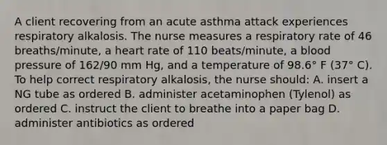 A client recovering from an acute asthma attack experiences respiratory alkalosis. The nurse measures a respiratory rate of 46 breaths/minute, a heart rate of 110 beats/minute, a blood pressure of 162/90 mm Hg, and a temperature of 98.6° F (37° C). To help correct respiratory alkalosis, the nurse should: A. insert a NG tube as ordered B. administer acetaminophen (Tylenol) as ordered C. instruct the client to breathe into a paper bag D. administer antibiotics as ordered