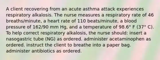 A client recovering from an acute asthma attack experiences respiratory alkalosis. The nurse measures a respiratory rate of 46 breaths/minute, a heart rate of 110 beats/minute, a blood pressure of 162/90 mm Hg, and a temperature of 98.6° F (37° C). To help correct respiratory alkalosis, the nurse should: insert a nasogastric tube (NG) as ordered. administer acetaminophen as ordered. instruct the client to breathe into a paper bag. administer antibiotics as ordered.