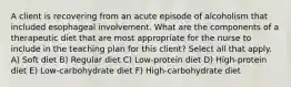 A client is recovering from an acute episode of alcoholism that included esophageal involvement. What are the components of a therapeutic diet that are most appropriate for the nurse to include in the teaching plan for this client? Select all that apply. A) Soft diet B) Regular diet C) Low-protein diet D) High-protein diet E) Low-carbohydrate diet F) High-carbohydrate diet