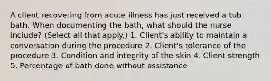 A client recovering from acute illness has just received a tub bath. When documenting the bath, what should the nurse include? (Select all that apply.) 1. Client's ability to maintain a conversation during the procedure 2. Client's tolerance of the procedure 3. Condition and integrity of the skin 4. Client strength 5. Percentage of bath done without assistance