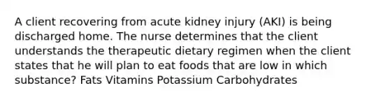 A client recovering from acute kidney injury (AKI) is being discharged home. The nurse determines that the client understands the therapeutic dietary regimen when the client states that he will plan to eat foods that are low in which substance? Fats Vitamins Potassium Carbohydrates