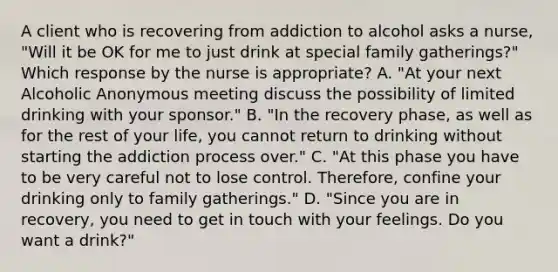 A client who is recovering from addiction to alcohol asks a nurse, "Will it be OK for me to just drink at special family gatherings?" Which response by the nurse is appropriate? A. "At your next Alcoholic Anonymous meeting discuss the possibility of limited drinking with your sponsor." B. "In the recovery phase, as well as for the rest of your life, you cannot return to drinking without starting the addiction process over." C. "At this phase you have to be very careful not to lose control. Therefore, confine your drinking only to family gatherings." D. "Since you are in recovery, you need to get in touch with your feelings. Do you want a drink?"