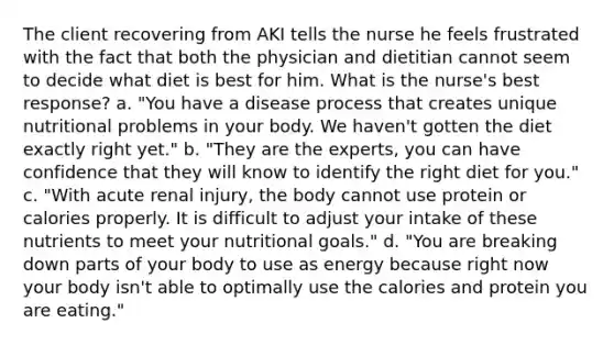 The client recovering from AKI tells the nurse he feels frustrated with the fact that both the physician and dietitian cannot seem to decide what diet is best for him. What is the nurse's best response? a. "You have a disease process that creates unique nutritional problems in your body. We haven't gotten the diet exactly right yet." b. "They are the experts, you can have confidence that they will know to identify the right diet for you." c. "With acute renal injury, the body cannot use protein or calories properly. It is difficult to adjust your intake of these nutrients to meet your nutritional goals." d. "You are breaking down parts of your body to use as energy because right now your body isn't able to optimally use the calories and protein you are eating."