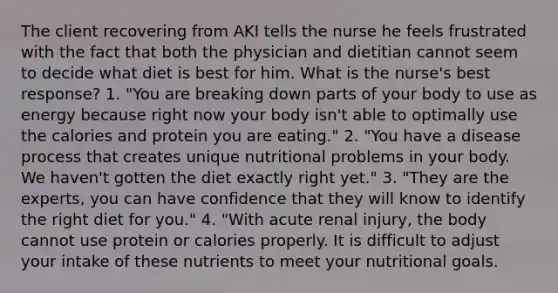 The client recovering from AKI tells the nurse he feels frustrated with the fact that both the physician and dietitian cannot seem to decide what diet is best for him. What is the nurse's best response? 1. "You are breaking down parts of your body to use as energy because right now your body isn't able to optimally use the calories and protein you are eating." 2. "You have a disease process that creates unique nutritional problems in your body. We haven't gotten the diet exactly right yet." 3. "They are the experts, you can have confidence that they will know to identify the right diet for you." 4. "With acute renal injury, the body cannot use protein or calories properly. It is difficult to adjust your intake of these nutrients to meet your nutritional goals.