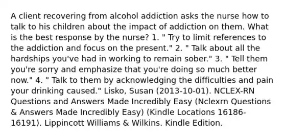 A client recovering from alcohol addiction asks the nurse how to talk to his children about the impact of addiction on them. What is the best response by the nurse? 1. " Try to limit references to the addiction and focus on the present." 2. " Talk about all the hardships you've had in working to remain sober." 3. " Tell them you're sorry and emphasize that you're doing so much better now." 4. " Talk to them by acknowledging the difficulties and pain your drinking caused." Lisko, Susan (2013-10-01). NCLEX-RN Questions and Answers Made Incredibly Easy (Nclexrn Questions & Answers Made Incredibly Easy) (Kindle Locations 16186-16191). Lippincott Williams & Wilkins. Kindle Edition.