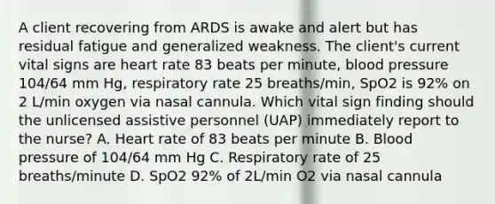 A client recovering from ARDS is awake and alert but has residual fatigue and generalized weakness. The client's current vital signs are heart rate 83 beats per minute, blood pressure 104/64 mm Hg, respiratory rate 25 breaths/min, SpO2 is 92% on 2 L/min oxygen via nasal cannula. Which vital sign finding should the unlicensed assistive personnel (UAP) immediately report to the nurse? A. Heart rate of 83 beats per minute B. Blood pressure of 104/64 mm Hg C. Respiratory rate of 25 breaths/minute D. SpO2 92% of 2L/min O2 via nasal cannula