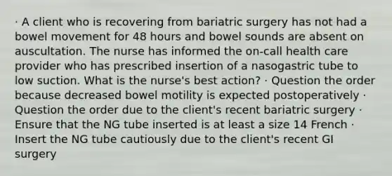 · A client who is recovering from bariatric surgery has not had a bowel movement for 48 hours and bowel sounds are absent on auscultation. The nurse has informed the on-call health care provider who has prescribed insertion of a nasogastric tube to low suction. What is the nurse's best action? · Question the order because decreased bowel motility is expected postoperatively · Question the order due to the client's recent bariatric surgery · Ensure that the NG tube inserted is at least a size 14 French · Insert the NG tube cautiously due to the client's recent GI surgery