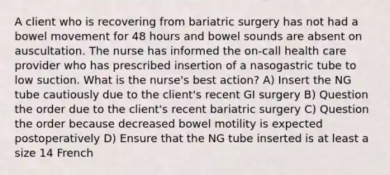 A client who is recovering from bariatric surgery has not had a bowel movement for 48 hours and bowel sounds are absent on auscultation. The nurse has informed the on-call health care provider who has prescribed insertion of a nasogastric tube to low suction. What is the nurse's best action? A) Insert the NG tube cautiously due to the client's recent GI surgery B) Question the order due to the client's recent bariatric surgery C) Question the order because decreased bowel motility is expected postoperatively D) Ensure that the NG tube inserted is at least a size 14 French