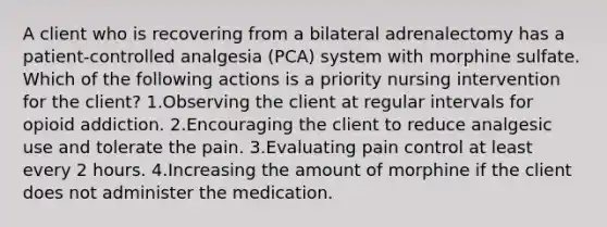 A client who is recovering from a bilateral adrenalectomy has a patient-controlled analgesia (PCA) system with morphine sulfate. Which of the following actions is a priority nursing intervention for the client? 1.Observing the client at regular intervals for opioid addiction. 2.Encouraging the client to reduce analgesic use and tolerate the pain. 3.Evaluating pain control at least every 2 hours. 4.Increasing the amount of morphine if the client does not administer the medication.