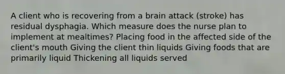 A client who is recovering from a brain attack (stroke) has residual dysphagia. Which measure does the nurse plan to implement at mealtimes? Placing food in the affected side of the client's mouth Giving the client thin liquids Giving foods that are primarily liquid Thickening all liquids served