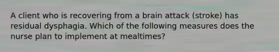 A client who is recovering from a brain attack (stroke) has residual dysphagia. Which of the following measures does the nurse plan to implement at mealtimes?