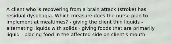 A client who is recovering from a brain attack (stroke) has residual dysphagia. Which measure does the nurse plan to implement at mealtimes? - giving the client thin liquids - alternating liquids with solids - giving foods that are primarily liquid - placing food in the affected side on client's mouth