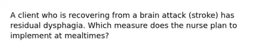 A client who is recovering from a brain attack (stroke) has residual dysphagia. Which measure does the nurse plan to implement at mealtimes?