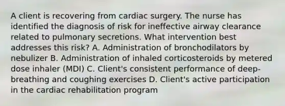 A client is recovering from cardiac surgery. The nurse has identified the diagnosis of risk for ineffective airway clearance related to pulmonary secretions. What intervention best addresses this risk? A. Administration of bronchodilators by nebulizer B. Administration of inhaled corticosteroids by metered dose inhaler (MDI) C. Client's consistent performance of deep-breathing and coughing exercises D. Client's active participation in the cardiac rehabilitation program