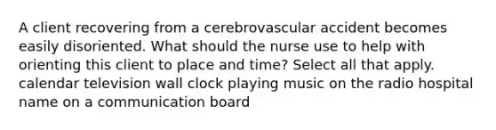 A client recovering from a cerebrovascular accident becomes easily disoriented. What should the nurse use to help with orienting this client to place and time? Select all that apply. calendar television wall clock playing music on the radio hospital name on a communication board