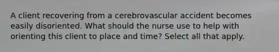 A client recovering from a cerebrovascular accident becomes easily disoriented. What should the nurse use to help with orienting this client to place and time? Select all that apply.