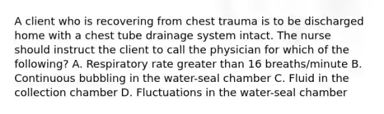 A client who is recovering from chest trauma is to be discharged home with a chest tube drainage system intact. The nurse should instruct the client to call the physician for which of the following? A. Respiratory rate greater than 16 breaths/minute B. Continuous bubbling in the water-seal chamber C. Fluid in the collection chamber D. Fluctuations in the water-seal chamber