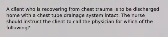 A client who is recovering from chest trauma is to be discharged home with a chest tube drainage system intact. The nurse should instruct the client to call the physician for which of the following?