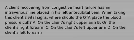 A client recovering from congestive heart failure has an intravenous line placed in his left antecubital vein. When taking this client's vital signs, where should the OTA place the blood pressure cuff? A. On the client's right upper arm B. On the client's right forearm C. On the client's left upper arm D. On the client's left forearm