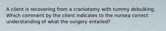 A client is recovering from a craniotomy with tummy debulking. Which comment by the client indicates to the nursea correct understanding of what the surgery entailed?