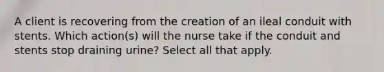 A client is recovering from the creation of an ileal conduit with stents. Which action(s) will the nurse take if the conduit and stents stop draining urine? Select all that apply.