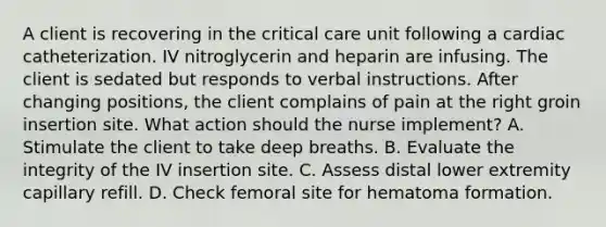 A client is recovering in the critical care unit following a cardiac catheterization. IV nitroglycerin and heparin are infusing. The client is sedated but responds to verbal instructions. After changing positions, the client complains of pain at the right groin insertion site. What action should the nurse implement? A. Stimulate the client to take deep breaths. B. Evaluate the integrity of the IV insertion site. C. Assess distal lower extremity capillary refill. D. Check femoral site for hematoma formation.