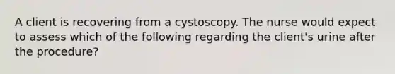 A client is recovering from a cystoscopy. The nurse would expect to assess which of the following regarding the client's urine after the procedure?