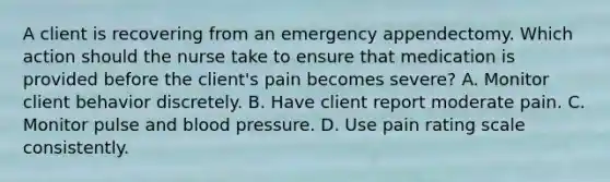 A client is recovering from an emergency appendectomy. Which action should the nurse take to ensure that medication is provided before the​ client's pain becomes​ severe? A. Monitor client behavior discretely. B. Have client report moderate pain. C. Monitor pulse and blood pressure. D. Use pain rating scale consistently.