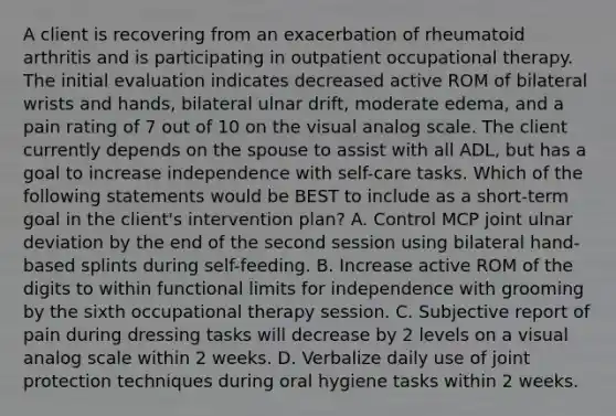 A client is recovering from an exacerbation of rheumatoid arthritis and is participating in outpatient occupational therapy. The initial evaluation indicates decreased active ROM of bilateral wrists and hands, bilateral ulnar drift, moderate edema, and a pain rating of 7 out of 10 on the visual analog scale. The client currently depends on the spouse to assist with all ADL, but has a goal to increase independence with self-care tasks. Which of the following statements would be BEST to include as a short-term goal in the client's intervention plan? A. Control MCP joint ulnar deviation by the end of the second session using bilateral hand-based splints during self-feeding. B. Increase active ROM of the digits to within functional limits for independence with grooming by the sixth occupational therapy session. C. Subjective report of pain during dressing tasks will decrease by 2 levels on a visual analog scale within 2 weeks. D. Verbalize daily use of joint protection techniques during oral hygiene tasks within 2 weeks.