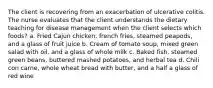 The client is recovering from an exacerbation of ulcerative colitis. The nurse evaluates that the client understands the dietary teaching for disease management when the client selects which foods? a. Fried Cajun chicken, french fries, steamed peapods, and a glass of fruit juice b. Cream of tomato soup, mixed green salad with oil, and a glass of whole milk c. Baked fish, steamed green beans, buttered mashed potatoes, and herbal tea d. Chili con carne, whole wheat bread with butter, and a half a glass of red wine