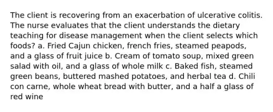 The client is recovering from an exacerbation of ulcerative colitis. The nurse evaluates that the client understands the dietary teaching for disease management when the client selects which foods? a. Fried Cajun chicken, french fries, steamed peapods, and a glass of fruit juice b. Cream of tomato soup, mixed green salad with oil, and a glass of whole milk c. Baked fish, steamed green beans, buttered mashed potatoes, and herbal tea d. Chili con carne, whole wheat bread with butter, and a half a glass of red wine